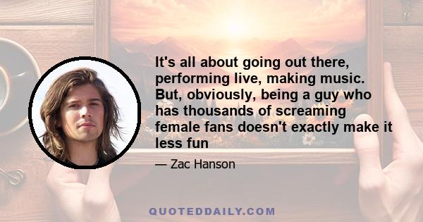 It's all about going out there, performing live, making music. But, obviously, being a guy who has thousands of screaming female fans doesn't exactly make it less fun