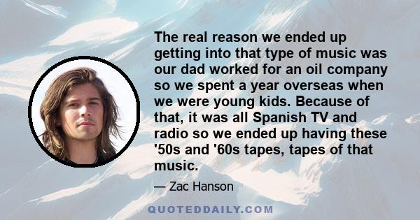 The real reason we ended up getting into that type of music was our dad worked for an oil company so we spent a year overseas when we were young kids. Because of that, it was all Spanish TV and radio so we ended up