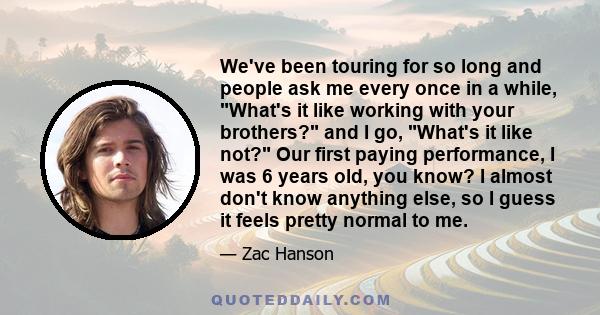We've been touring for so long and people ask me every once in a while, What's it like working with your brothers? and I go, What's it like not? Our first paying performance, I was 6 years old, you know? I almost don't