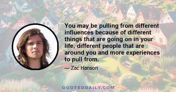 You may be pulling from different influences because of different things that are going on in your life, different people that are around you and more experiences to pull from.