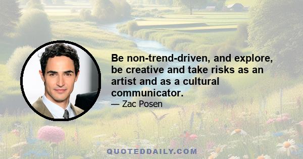 Be non-trend-driven, and explore, be creative and take risks as an artist and as a cultural communicator.