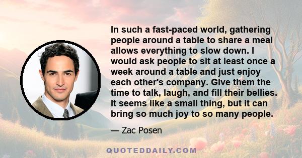 In such a fast-paced world, gathering people around a table to share a meal allows everything to slow down. I would ask people to sit at least once a week around a table and just enjoy each other's company. Give them