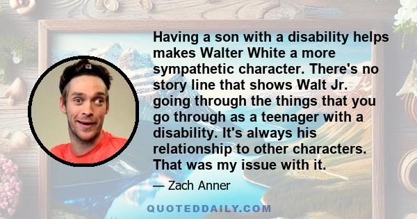 Having a son with a disability helps makes Walter White a more sympathetic character. There's no story line that shows Walt Jr. going through the things that you go through as a teenager with a disability. It's always