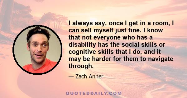 I always say, once I get in a room, I can sell myself just fine. I know that not everyone who has a disability has the social skills or cognitive skills that I do, and it may be harder for them to navigate through.