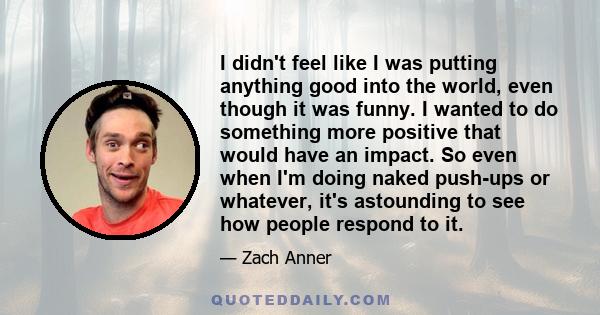 I didn't feel like I was putting anything good into the world, even though it was funny. I wanted to do something more positive that would have an impact. So even when I'm doing naked push-ups or whatever, it's