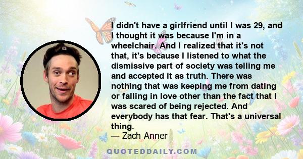 I didn't have a girlfriend until I was 29, and I thought it was because I'm in a wheelchair. And I realized that it's not that, it's because I listened to what the dismissive part of society was telling me and accepted