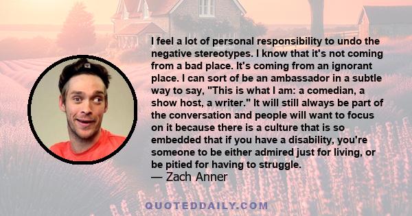 I feel a lot of personal responsibility to undo the negative stereotypes. I know that it's not coming from a bad place. It's coming from an ignorant place. I can sort of be an ambassador in a subtle way to say, This is