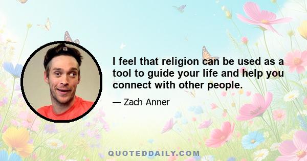 I feel that religion can be used as a tool to guide your life and help you connect with other people.