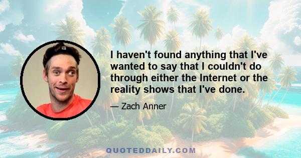 I haven't found anything that I've wanted to say that I couldn't do through either the Internet or the reality shows that I've done.