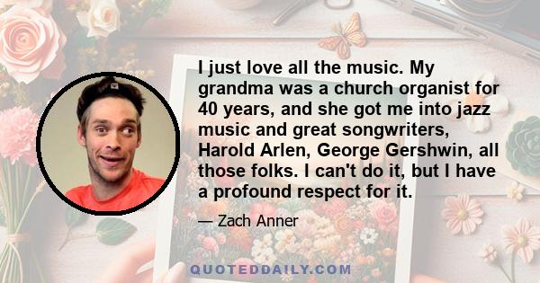 I just love all the music. My grandma was a church organist for 40 years, and she got me into jazz music and great songwriters, Harold Arlen, George Gershwin, all those folks. I can't do it, but I have a profound