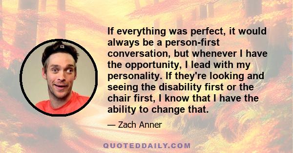 If everything was perfect, it would always be a person-first conversation, but whenever I have the opportunity, I lead with my personality. If they're looking and seeing the disability first or the chair first, I know