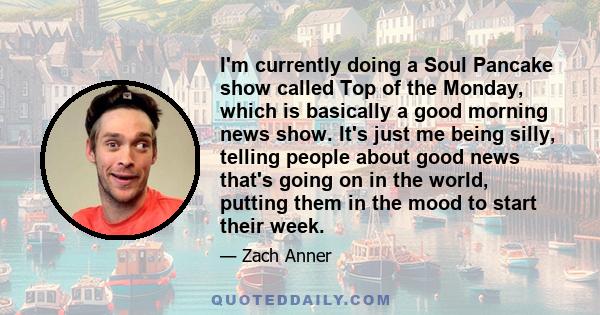 I'm currently doing a Soul Pancake show called Top of the Monday, which is basically a good morning news show. It's just me being silly, telling people about good news that's going on in the world, putting them in the