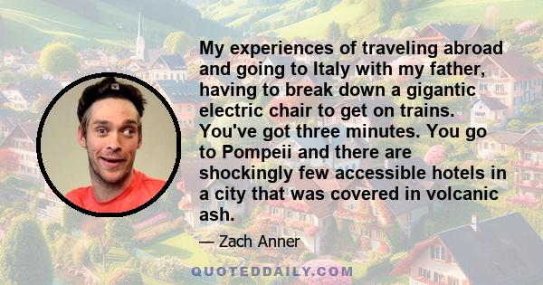 My experiences of traveling abroad and going to Italy with my father, having to break down a gigantic electric chair to get on trains. You've got three minutes. You go to Pompeii and there are shockingly few accessible