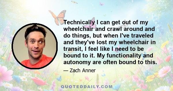 Technically I can get out of my wheelchair and crawl around and do things, but when I've traveled and they've lost my wheelchair in transit, I feel like I need to be bound to it. My functionality and autonomy are often