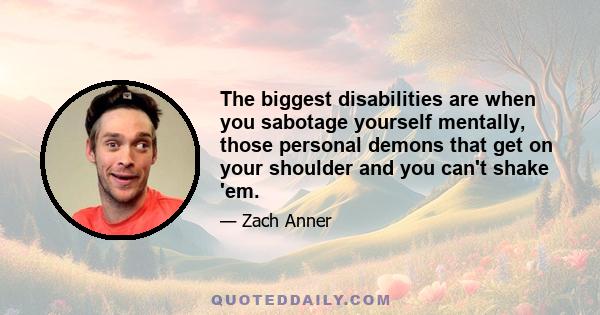 The biggest disabilities are when you sabotage yourself mentally, those personal demons that get on your shoulder and you can't shake 'em.