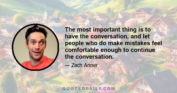 The most important thing is to have the conversation, and let people who do make mistakes feel comfortable enough to continue the conversation.