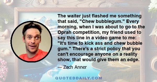 The waiter just flashed me something that said, Chew bubblegum. Every morning, when I was about to go to the Oprah competition, my friend used to say this line in a video game to me: It's time to kick ass and chew