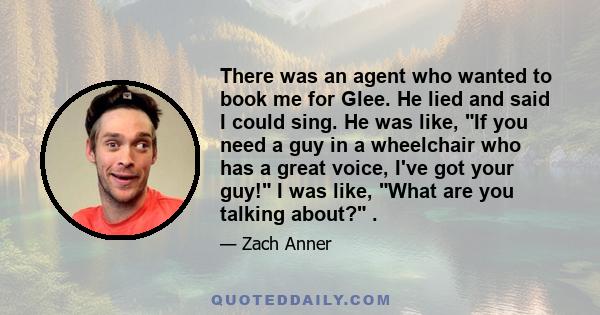 There was an agent who wanted to book me for Glee. He lied and said I could sing. He was like, If you need a guy in a wheelchair who has a great voice, I've got your guy! I was like, What are you talking about? .