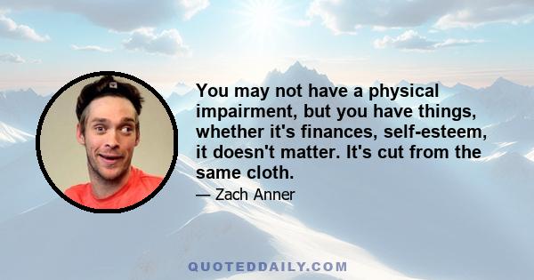 You may not have a physical impairment, but you have things, whether it's finances, self-esteem, it doesn't matter. It's cut from the same cloth.