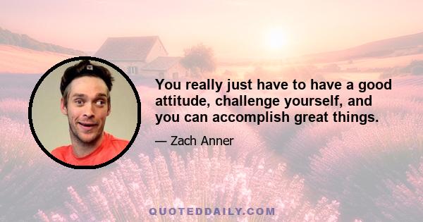 You really just have to have a good attitude, challenge yourself, and you can accomplish great things.