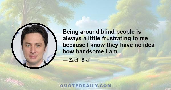 Being around blind people is always a little frustrating to me because I know they have no idea how handsome I am.