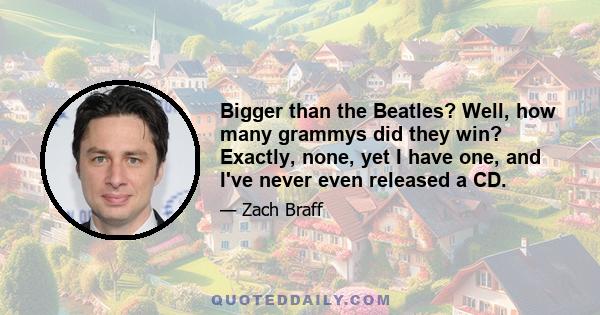 Bigger than the Beatles? Well, how many grammys did they win? Exactly, none, yet I have one, and I've never even released a CD.