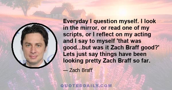 Everyday I question myself. I look in the mirror, or read one of my scripts, or I reflect on my acting and I say to myself 'that was good...but was it Zach Braff good?' Lets just say things have been looking pretty Zach 