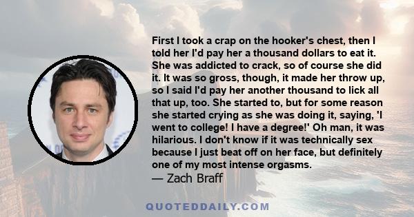 First I took a crap on the hooker's chest, then I told her I'd pay her a thousand dollars to eat it. She was addicted to crack, so of course she did it. It was so gross, though, it made her throw up, so I said I'd pay