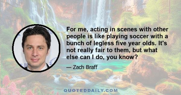 For me, acting in scenes with other people is like playing soccer with a bunch of legless five year olds. It's not really fair to them, but what else can I do, you know?