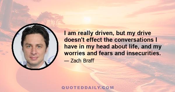 I am really driven, but my drive doesn't effect the conversations I have in my head about life, and my worries and fears and insecurities.