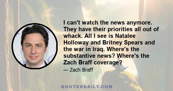 I can't watch the news anymore. They have their priorities all out of whack. All I see is Natalee Holloway and Britney Spears and the war in Iraq. Where's the substantive news? Where's the Zach Braff coverage?