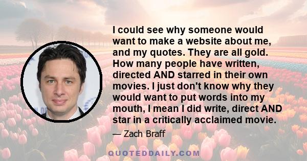 I could see why someone would want to make a website about me, and my quotes. They are all gold. How many people have written, directed AND starred in their own movies. I just don't know why they would want to put words 