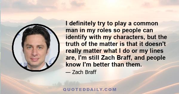 I definitely try to play a common man in my roles so people can identify with my characters, but the truth of the matter is that it doesn't really matter what I do or my lines are, I'm still Zach Braff, and people know