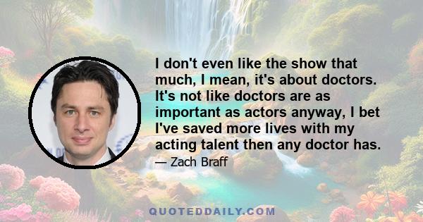 I don't even like the show that much, I mean, it's about doctors. It's not like doctors are as important as actors anyway, I bet I've saved more lives with my acting talent then any doctor has.