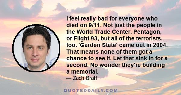 I feel really bad for everyone who died on 9/11. Not just the people in the World Trade Center, Pentagon, or Flight 93, but all of the terrorists, too. 'Garden State' came out in 2004. That means none of them got a