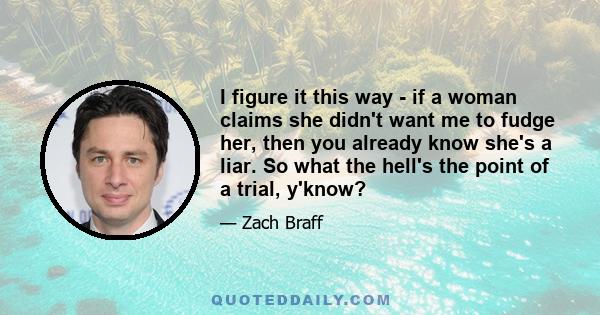 I figure it this way - if a woman claims she didn't want me to fudge her, then you already know she's a liar. So what the hell's the point of a trial, y'know?