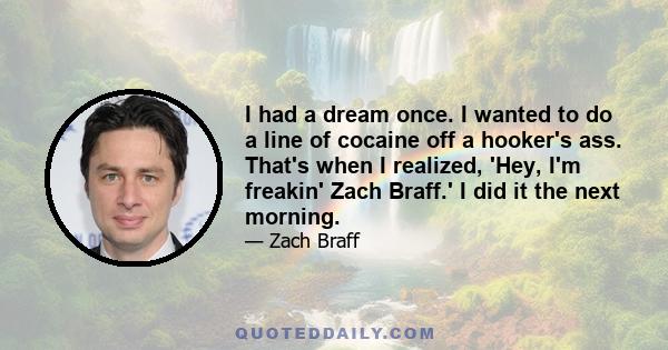 I had a dream once. I wanted to do a line of cocaine off a hooker's ass. That's when I realized, 'Hey, I'm freakin' Zach Braff.' I did it the next morning.