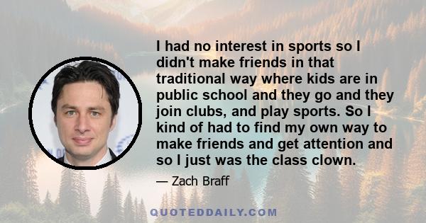 I had no interest in sports so I didn't make friends in that traditional way where kids are in public school and they go and they join clubs, and play sports. So I kind of had to find my own way to make friends and get