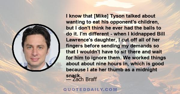 I know that [Mike] Tyson talked about wanting to eat his opponent's children, but I don't think he ever had the balls to do it. I'm different - when I kidnapped Bill Lawrence's daughter, I cut off all of her fingers