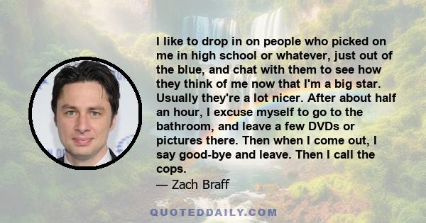 I like to drop in on people who picked on me in high school or whatever, just out of the blue, and chat with them to see how they think of me now that I'm a big star. Usually they're a lot nicer. After about half an