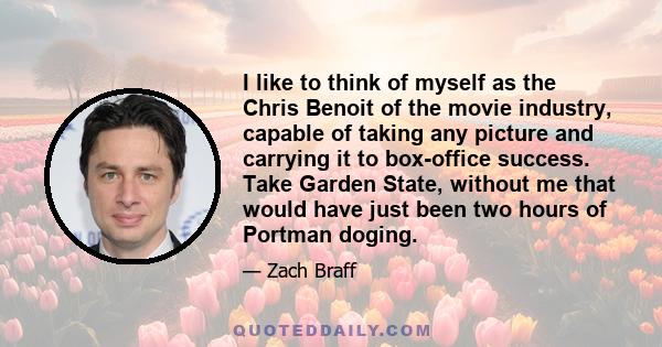 I like to think of myself as the Chris Benoit of the movie industry, capable of taking any picture and carrying it to box-office success. Take Garden State, without me that would have just been two hours of Portman