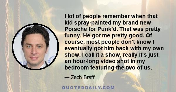 I lot of people remember when that kid spray-painted my brand new Porsche for Punk'd. That was pretty funny. He got me pretty good. Of course, most people don't know I eventually got him back with my own show. I call it 