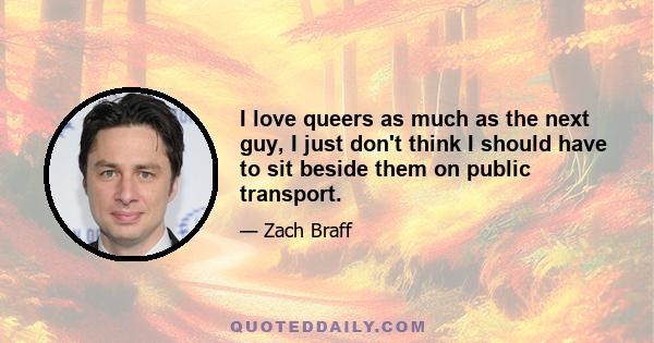 I love queers as much as the next guy, I just don't think I should have to sit beside them on public transport.