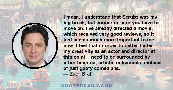 I mean, I understand that Scrubs was my big break, but sooner or later you have to move on. I've already directed a movie, which received very good reviews, so it just seems much more important to me now. I feel that in 