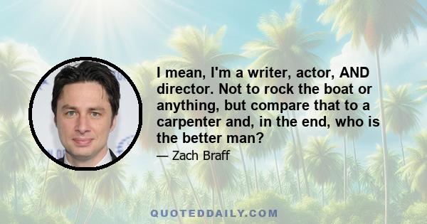 I mean, I'm a writer, actor, AND director. Not to rock the boat or anything, but compare that to a carpenter and, in the end, who is the better man?