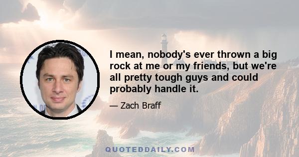 I mean, nobody's ever thrown a big rock at me or my friends, but we're all pretty tough guys and could probably handle it.