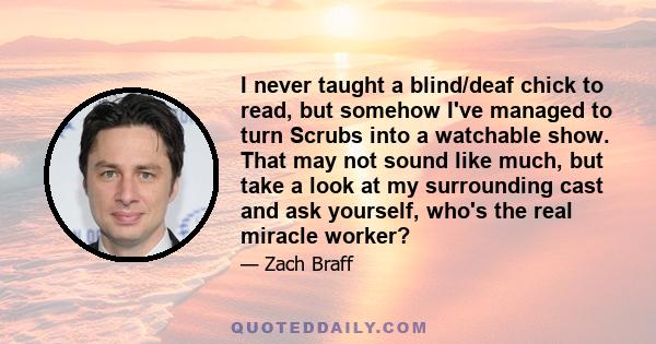 I never taught a blind/deaf chick to read, but somehow I've managed to turn Scrubs into a watchable show. That may not sound like much, but take a look at my surrounding cast and ask yourself, who's the real miracle