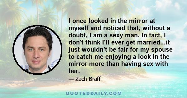 I once looked in the mirror at myself and noticed that, without a doubt, I am a sexy man. In fact, I don't think I'll ever get married...it just wouldn't be fair for my spouse to catch me enjoying a look in the mirror