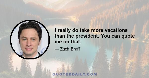 I really do take more vacations than the president. You can quote me on that.