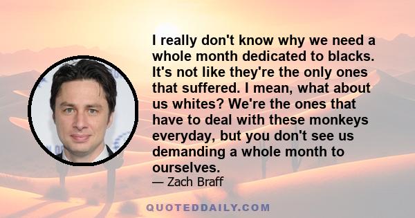 I really don't know why we need a whole month dedicated to blacks. It's not like they're the only ones that suffered. I mean, what about us whites? We're the ones that have to deal with these monkeys everyday, but you